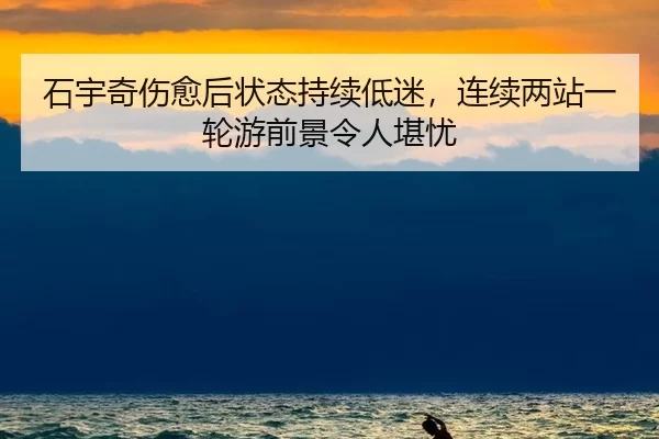 石宇奇伤愈后状态持续低迷，连续两站一轮游前景令人堪忧