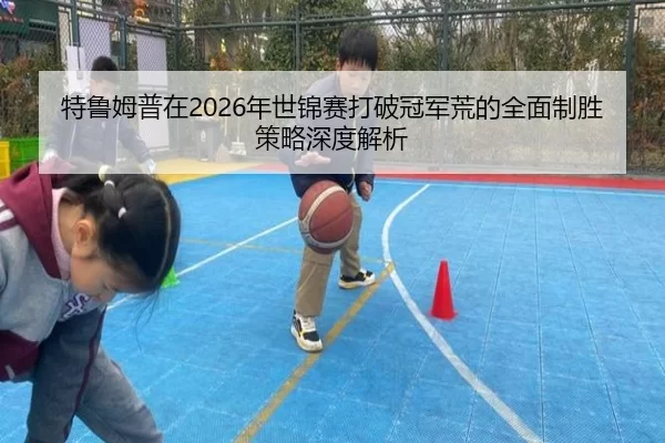 特鲁姆普在2026年世锦赛打破冠军荒的全面制胜策略深度解析