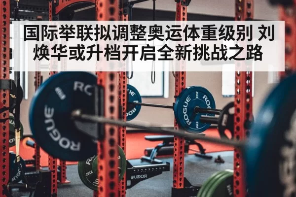 国际举联拟调整奥运体重级别 刘焕华或升档开启全新挑战之路