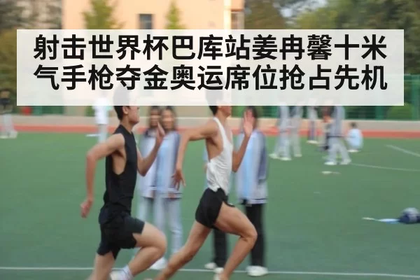 射击世界杯巴库站姜冉馨十米气手枪夺金奥运席位抢占先机