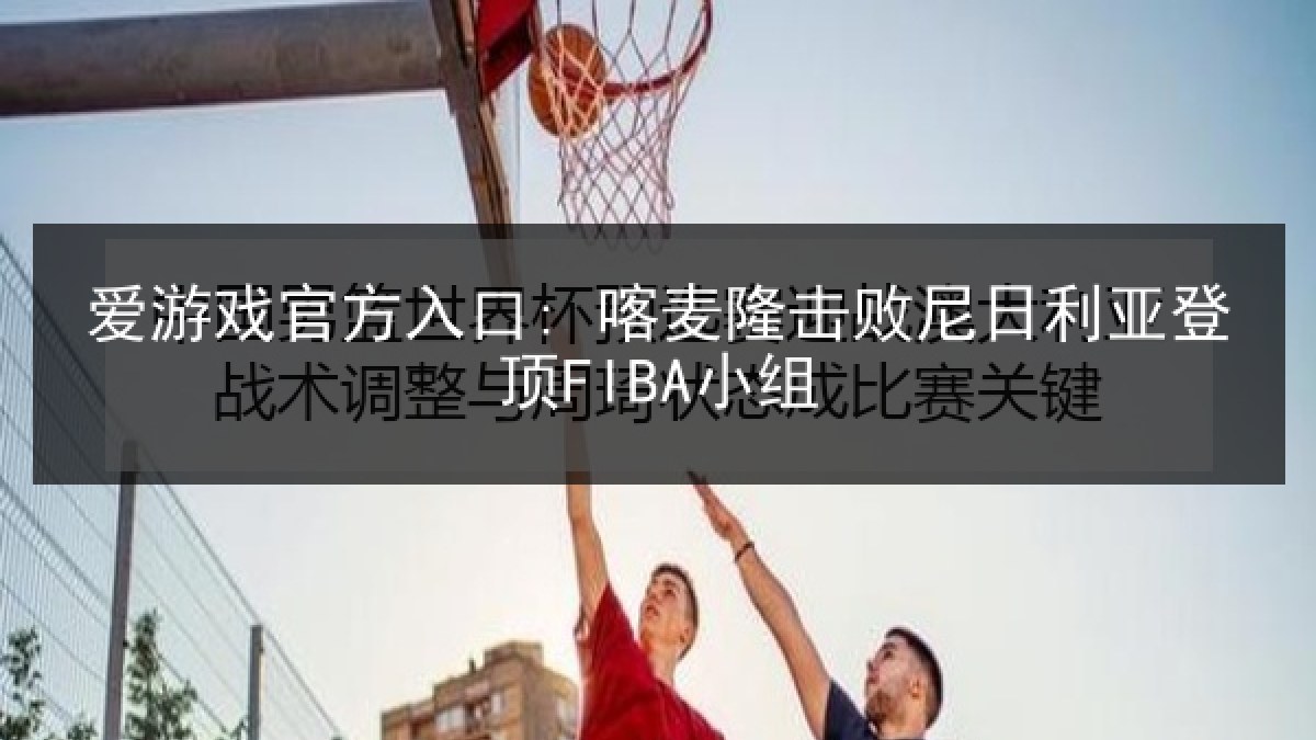 爱游戏官方入口: 喀麦隆击败尼日利亚登顶FIBA小组 爱游戏官方入口: 喀麦隆击败尼日利亚登顶FIBA小组