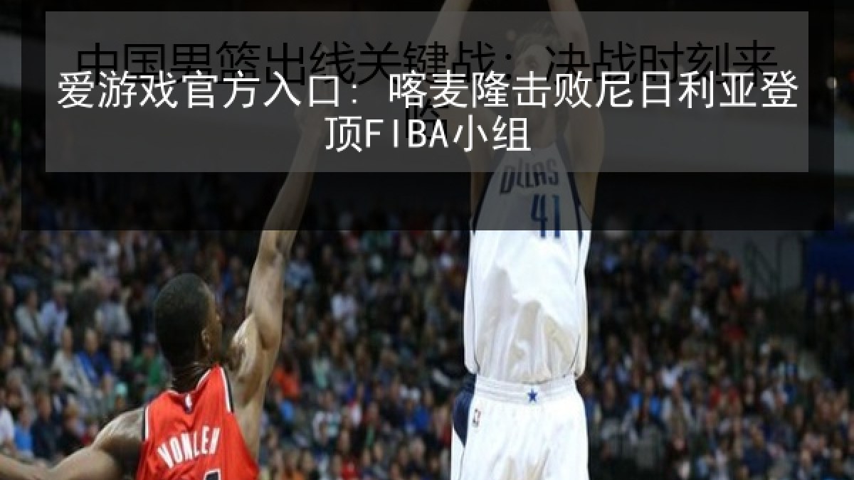 爱游戏官方入口: 喀麦隆击败尼日利亚登顶FIBA小组