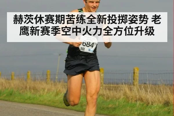 赫茨休赛期苦练全新投掷姿势 老鹰新赛季空中火力全方位升级